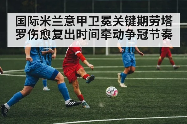 国际米兰意甲卫冕关键期劳塔罗伤愈复出时间牵动争冠节奏